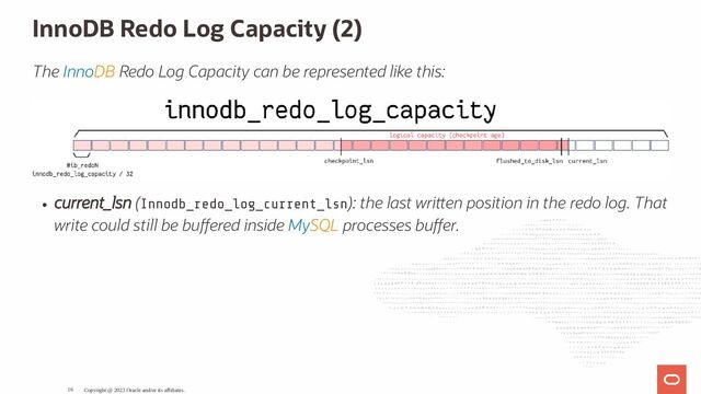InnoDB Redo Log Capacity (2)
The InnoDB Redo Log Capacity can be represented like this:
current_lsn (Innodb_redo_log_current_lsn): the last wri en position in the redo log. That
write could still be bu ered inside MySQL processes bu er.
Copyright @ 2023 Oracle and/or its affiliates.
16
