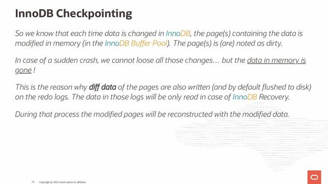 InnoDB Checkpointing
So we know that each time data is changed in InnoDB, the page(s) containing the data is
modi ed in memory (in the InnoDB Bu er Pool). The page(s) is (are) noted as dirty.
In case of a sudden crash, we cannot loose all those changes… but the data in memory is
gone !
This is the reason why di data of the pages are also wri en (and by default ushed to disk)
on the redo logs. The data in those logs will be only read in case of InnoDB Recovery.
During that process the modi ed pages will be reconstructed with the modi ed data.
Copyright @ 2023 Oracle and/or its affiliates.
19

