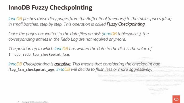 InnoDB Fuzzy Checkpointing
InnoDB ushes those dirty pages from the Bu er Pool (memory) to the table spaces (disk)
in small batches, step by step. This operation is called Fuzzy Checkpointing.
Once the pages are wri en to the data les on disk (InnoDB tablespaces), the
corresponding entries in the Redo Log are not required anymore.
The position up to which InnoDB has wri en the data to the disk is the value of
Innodb_redo_log_checkpoint_lsn.
InnoDB Checkpointing is adaptive. This means that considering the checkpoint age
(log_lsn_checkpoint_age) InnoDB will decide to ush less or more aggressively.
Copyright @ 2023 Oracle and/or its affiliates.
20
