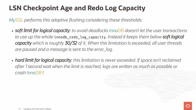 LSN Checkpoint Age and Redo Log Capacity
MySQL performs this adaptive ushing considering these thresholds:
soft limit for logical capacity: to avoid deadlocks InnoDB doesn't let the user transactions
to use up the whole innodb_redo_log_capacity. Instead it keeps them below soft logical
capacity which is roughly 30/32 of it. When this limitation is exceeded, all user threads
are paused and a message is sent to the error_log.
hard limit for logical capacity: this limitation is never exceeded. If space isn't reclaimed
after 1 second wait when the limit is reached, logs are wri en as much as possible or
crash InnoDB !
Copyright @ 2023 Oracle and/or its affiliates.
22
