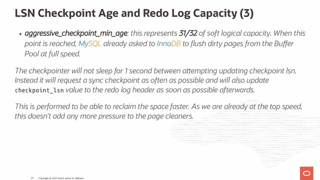 LSN Checkpoint Age and Redo Log Capacity (3)
aggressive_checkpoint_min_age: this represents 31/32 of soft logical capacity. When this
point is reached, MySQL already asked to InnoDB to ush dirty pages from the Bu er
Pool at full speed.
The checkpointer will not sleep for 1 second between a empting updating checkpoint lsn.
Instead it will request a sync checkpoint as often as possible and will also update
checkpoint_lsn value to the redo log header as soon as possible afterwards.
This is performed to be able to reclaim the space faster. As we are already at the top speed,
this doesn't add any more pressure to the page cleaners.
Copyright @ 2023 Oracle and/or its affiliates.
24
