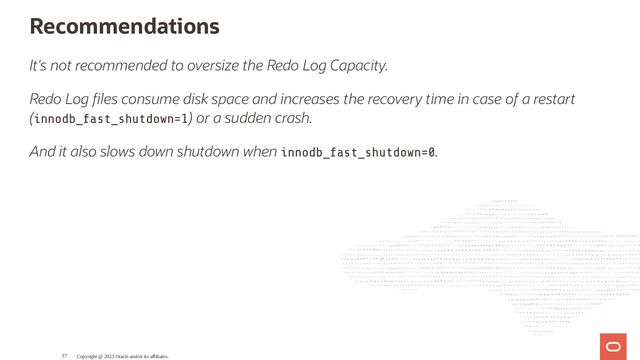 Recommendations
It's not recommended to oversize the Redo Log Capacity.
Redo Log les consume disk space and increases the recovery time in case of a restart
(innodb_fast_shutdown=1) or a sudden crash.
And it also slows down shutdown when innodb_fast_shutdown=0.
Copyright @ 2023 Oracle and/or its affiliates.
37
