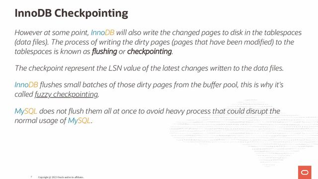 InnoDB Checkpointing
However at some point, InnoDB will also write the changed pages to disk in the tablespaces
(data les). The process of writing the dirty pages (pages that have been modi ed) to the
tablespaces is known as ushing or checkpointing.
The checkpoint represent the LSN value of the latest changes wri en to the data les.
InnoDB ushes small batches of those dirty pages from the bu er pool, this is why it's
called fuzzy checkpointing.
MySQL does not ush them all at once to avoid heavy process that could disrupt the
normal usage of MySQL.
Copyright @ 2023 Oracle and/or its affiliates.
7
