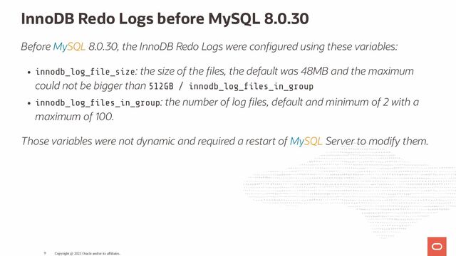 InnoDB Redo Logs before MySQL 8.0.30
Before MySQL 8.0.30, the InnoDB Redo Logs were con gured using these variables:
innodb_log_ le_size: the size of the les, the default was 48MB and the maximum
could not be bigger than 512GB / innodb_log_ les_in_group
innodb_log_ les_in_group: the number of log les, default and minimum of 2 with a
maximum of 100.
Those variables were not dynamic and required a restart of MySQL Server to modify them.
Copyright @ 2023 Oracle and/or its affiliates.
9
