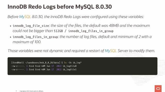InnoDB Redo Logs before MySQL 8.0.30
Before MySQL 8.0.30, the InnoDB Redo Logs were con gured using these variables:
innodb_log_ le_size: the size of the les, the default was 48MB and the maximum
could not be bigger than 512GB / innodb_log_ les_in_group
innodb_log_ les_in_group: the number of log les, default and minimum of 2 with a
maximum of 100.
Those variables were not dynamic and required a restart of MySQL Server to modify them.
[
[fred@dell ~/sandboxes/msb_8_0_28/data
fred@dell ~/sandboxes/msb_8_0_28/data]
] $
$ ls
ls -lh
-lh ib_log*
ib_log*
-rw-r-----.
-rw-r-----. 1
1 fred fred 48M Jun
fred fred 48M Jun 17
17 2022
2022 ib_log le0
ib_log le0
-rw-r-----.
-rw-r-----. 1
1 fred fred 48M Jun
fred fred 48M Jun 17
17 2022
2022 ib_log le1
ib_log le1
Copyright @ 2023 Oracle and/or its affiliates.
9
