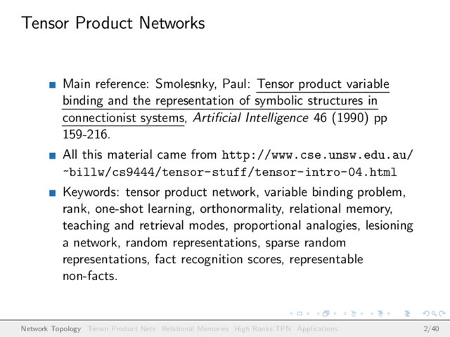 Tensor Product Networks
Main reference: Smolesnky, Paul: Tensor product variable
binding and the representation of symbolic structures in
connectionist systems, Artiﬁcial Intelligence 46 (1990) pp
159-216.
All this material came from http://www.cse.unsw.edu.au/
~billw/cs9444/tensor-stuff/tensor-intro-04.html
Keywords: tensor product network, variable binding problem,
rank, one-shot learning, orthonormality, relational memory,
teaching and retrieval modes, proportional analogies, lesioning
a network, random representations, sparse random
representations, fact recognition scores, representable
non-facts.
Network Topology Tensor Product Nets Relational Memories High Ranks TPN Applications 2/40
