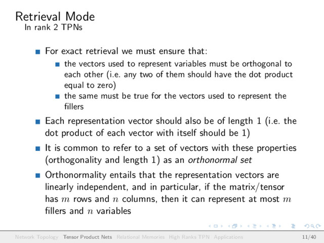 Retrieval Mode
In rank 2 TPNs
For exact retrieval we must ensure that:
the vectors used to represent variables must be orthogonal to
each other (i.e. any two of them should have the dot product
equal to zero)
the same must be true for the vectors used to represent the
ﬁllers
Each representation vector should also be of length 1 (i.e. the
dot product of each vector with itself should be 1)
It is common to refer to a set of vectors with these properties
(orthogonality and length 1) as an orthonormal set
Orthonormality entails that the representation vectors are
linearly independent, and in particular, if the matrix/tensor
has m rows and n columns, then it can represent at most m
ﬁllers and n variables
Network Topology Tensor Product Nets Relational Memories High Ranks TPN Applications 11/40
