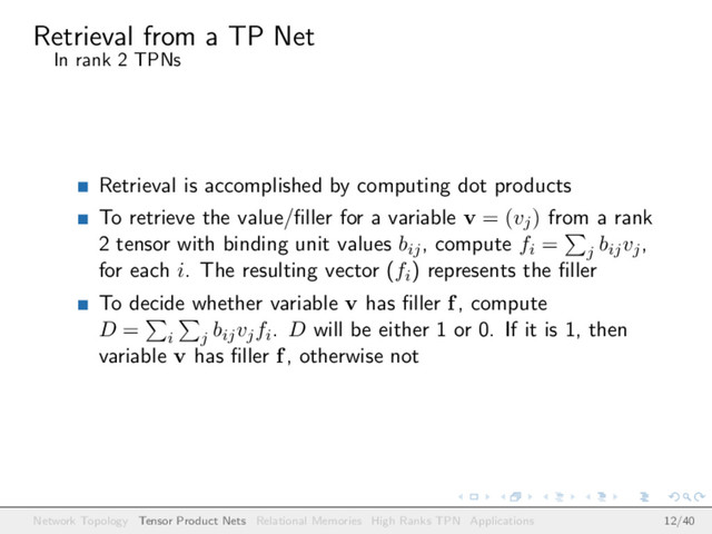 Retrieval from a TP Net
In rank 2 TPNs
Retrieval is accomplished by computing dot products
To retrieve the value/ﬁller for a variable v = (vj) from a rank
2 tensor with binding unit values bij, compute fi = j
bijvj,
for each i. The resulting vector (fi) represents the ﬁller
To decide whether variable v has ﬁller f, compute
D = i j
bijvjfi. D will be either 1 or 0. If it is 1, then
variable v has ﬁller f, otherwise not
Network Topology Tensor Product Nets Relational Memories High Ranks TPN Applications 12/40
