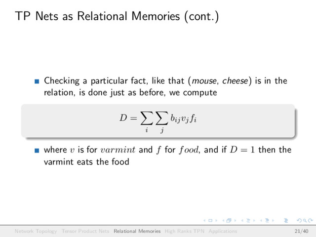 TP Nets as Relational Memories (cont.)
Checking a particular fact, like that (mouse, cheese) is in the
relation, is done just as before, we compute
D =
i j
bijvjfi
where v is for varmint and f for food, and if D = 1 then the
varmint eats the food
Network Topology Tensor Product Nets Relational Memories High Ranks TPN Applications 21/40
