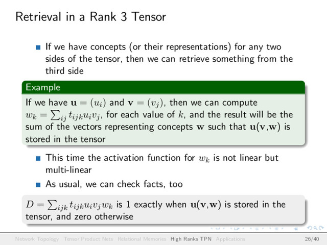 Retrieval in a Rank 3 Tensor
If we have concepts (or their representations) for any two
sides of the tensor, then we can retrieve something from the
third side
Example
If we have u = (ui) and v = (vj), then we can compute
wk = ij
tijkuivj, for each value of k, and the result will be the
sum of the vectors representing concepts w such that u(v,w) is
stored in the tensor
This time the activation function for wk is not linear but
multi-linear
As usual, we can check facts, too
D = ijk
tijkuivjwk is 1 exactly when u(v,w) is stored in the
tensor, and zero otherwise
Network Topology Tensor Product Nets Relational Memories High Ranks TPN Applications 26/40
