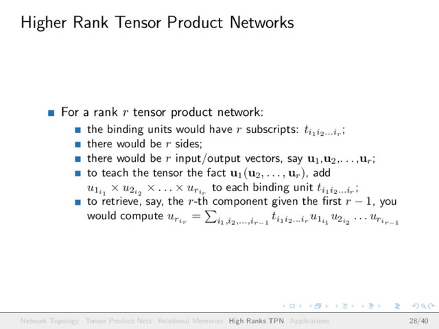 Higher Rank Tensor Product Networks
For a rank r tensor product network:
the binding units would have r subscripts: ti1i2...ir
;
there would be r sides;
there would be r input/output vectors, say u1
,u2
,. . . ,ur
;
to teach the tensor the fact u1
(u2
, . . . , ur
), add
u1i1
× u2i2
× . . . × urir
to each binding unit ti1i2...ir
;
to retrieve, say, the r-th component given the ﬁrst r − 1, you
would compute urir
=
i1,i2,...,ir−1
ti1i2...ir
u1i1
u2i2
. . . urir−1
Network Topology Tensor Product Nets Relational Memories High Ranks TPN Applications 28/40
