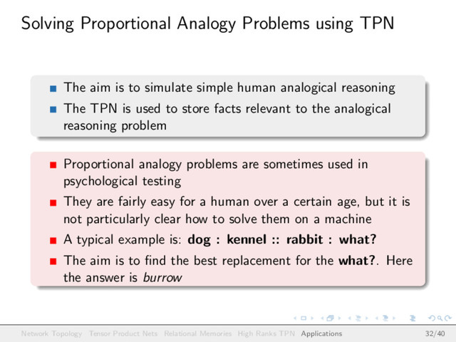 Solving Proportional Analogy Problems using TPN
The aim is to simulate simple human analogical reasoning
The TPN is used to store facts relevant to the analogical
reasoning problem
Proportional analogy problems are sometimes used in
psychological testing
They are fairly easy for a human over a certain age, but it is
not particularly clear how to solve them on a machine
A typical example is: dog : kennel :: rabbit : what?
The aim is to ﬁnd the best replacement for the what?. Here
the answer is burrow
Network Topology Tensor Product Nets Relational Memories High Ranks TPN Applications 32/40
