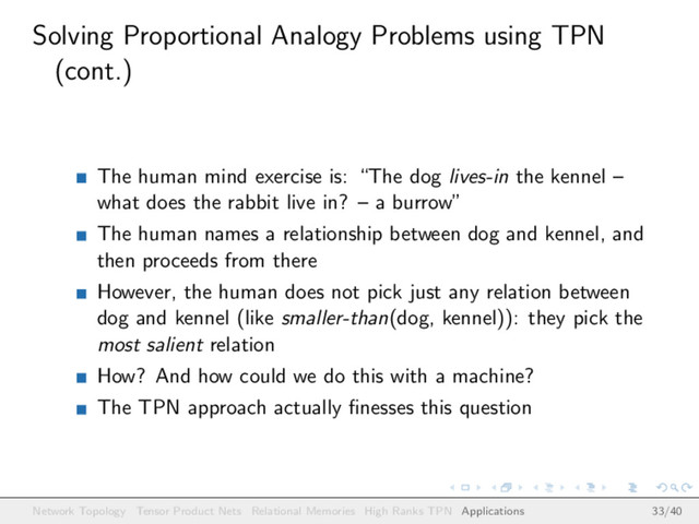 Solving Proportional Analogy Problems using TPN
(cont.)
The human mind exercise is: “The dog lives-in the kennel –
what does the rabbit live in? – a burrow”
The human names a relationship between dog and kennel, and
then proceeds from there
However, the human does not pick just any relation between
dog and kennel (like smaller-than(dog, kennel)): they pick the
most salient relation
How? And how could we do this with a machine?
The TPN approach actually ﬁnesses this question
Network Topology Tensor Product Nets Relational Memories High Ranks TPN Applications 33/40
