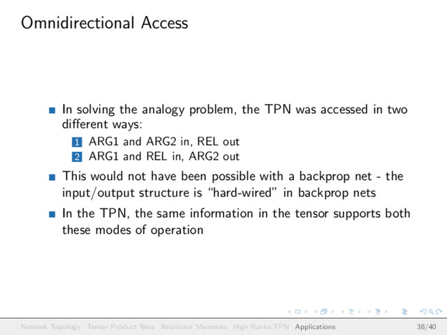 Omnidirectional Access
In solving the analogy problem, the TPN was accessed in two
diﬀerent ways:
1 ARG1 and ARG2 in, REL out
2 ARG1 and REL in, ARG2 out
This would not have been possible with a backprop net - the
input/output structure is “hard-wired” in backprop nets
In the TPN, the same information in the tensor supports both
these modes of operation
Network Topology Tensor Product Nets Relational Memories High Ranks TPN Applications 38/40

