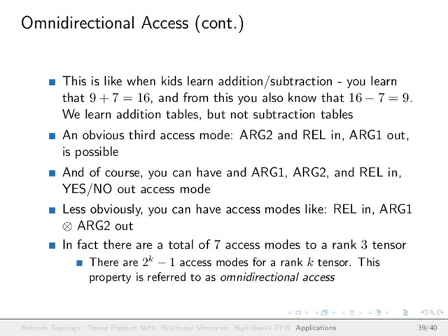 Omnidirectional Access (cont.)
This is like when kids learn addition/subtraction - you learn
that 9 + 7 = 16, and from this you also know that 16 − 7 = 9.
We learn addition tables, but not subtraction tables
An obvious third access mode: ARG2 and REL in, ARG1 out,
is possible
And of course, you can have and ARG1, ARG2, and REL in,
YES/NO out access mode
Less obviously, you can have access modes like: REL in, ARG1
⊗ ARG2 out
In fact there are a total of 7 access modes to a rank 3 tensor
There are 2k − 1 access modes for a rank k tensor. This
property is referred to as omnidirectional access
Network Topology Tensor Product Nets Relational Memories High Ranks TPN Applications 39/40

