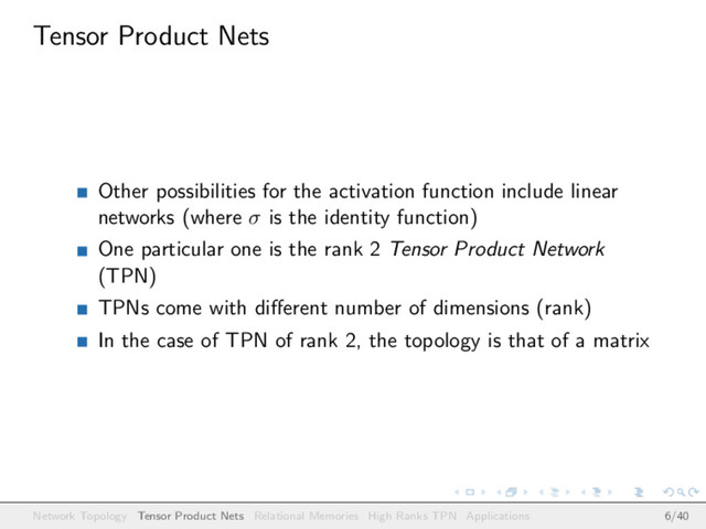 Tensor Product Nets
Other possibilities for the activation function include linear
networks (where σ is the identity function)
One particular one is the rank 2 Tensor Product Network
(TPN)
TPNs come with diﬀerent number of dimensions (rank)
In the case of TPN of rank 2, the topology is that of a matrix
Network Topology Tensor Product Nets Relational Memories High Ranks TPN Applications 6/40
