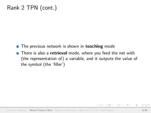 Rank 2 TPN (cont.)
The previous network is shown in teaching mode
There is also a retrieval mode, where you feed the net with
(the representation of) a variable, and it outputs the value of
the symbol (the ‘ﬁller’)
Network Topology Tensor Product Nets Relational Memories High Ranks TPN Applications 8/40
