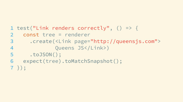 1 test("Link renders correctly", () => {
2 const tree = renderer
3 .create(
4 Queens JS)
5 .toJSON();
6 expect(tree).toMatchSnapshot();
7 });
