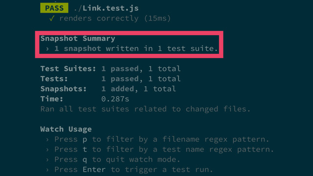 PASS ./Link.test.js
✓ renders correctly (15ms)
Snapshot Summary
› 1 snapshot written in 1 test suite.
Test Suites: 1 passed, 1 total
Tests: 1 passed, 1 total
Snapshots: 1 added, 1 total
Time: 0.287s
Ran all test suites related to changed files.
