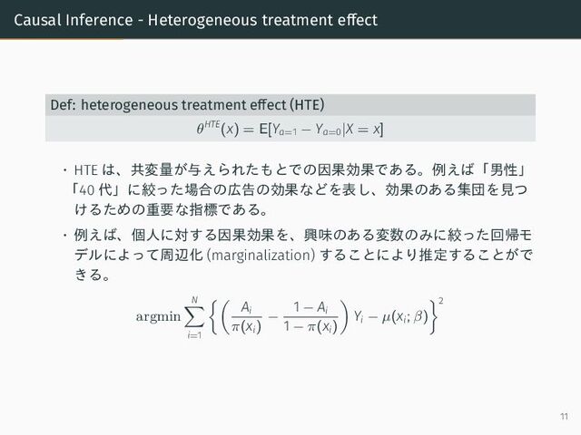 Causal Inference - Heterogeneous treatment effect
Def: heterogeneous treatment effect (HTE)
θHTE
(x) = E[Ya=1 − Ya=0|X = x]
• HTE は、共変量が与えられたもとでの因果効果である。例えば「男性」
「40 代」に絞った場合の広告の効果などを表し、効果のある集団を見つ
けるための重要な指標である。
• 例えば、個人に対する因果効果を、興味のある変数のみに絞った回帰モ
デルによって周辺化 (marginalization) することにより推定することがで
きる。
argmin
N
i=1
Ai
π(xi)
−
1 − Ai
1 − π(xi)
Yi − µ(xi; β)
2
11
