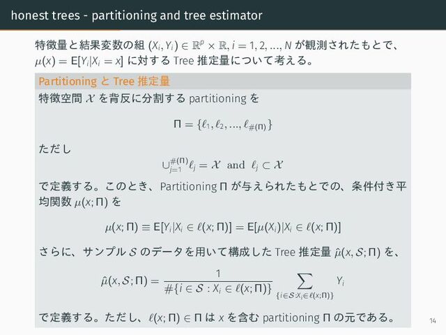 honest trees - partitioning and tree estimator
特徴量と結果変数の組 (Xi, Yi) ∈ Rp
× R, i = 1, 2, ..., N が観測されたもとで、
µ(x) = E[Yi|Xi = x] に対する Tree 推定量について考える。
Partitioning と Tree 推定量
特徴空間 X を背反に分割する partitioning を
Π = {ℓ1, ℓ2, ..., ℓ#(Π)
}
ただし
∪#(Π)
j=1
ℓj = X and ℓj ⊂ X
で定義する。このとき、Partitioning Π が与えられたもとでの、条件付き平
均関数 µ(x; Π) を
µ(x; Π) ≡ E[Yi|Xi ∈ ℓ(x; Π)] = E[µ(Xi)|Xi ∈ ℓ(x; Π)]
さらに、サンプル S のデータを用いて構成した Tree 推定量 ˆ
µ(x, S; Π) を、
ˆ
µ(x, S; Π) =
1
#{i ∈ S : Xi ∈ ℓ(x; Π)}
{i∈S:Xi∈ℓ(x;Π)}
Yi
で定義する。ただし、ℓ(x; Π) ∈ Π は x を含む partitioning Π の元である。 14
