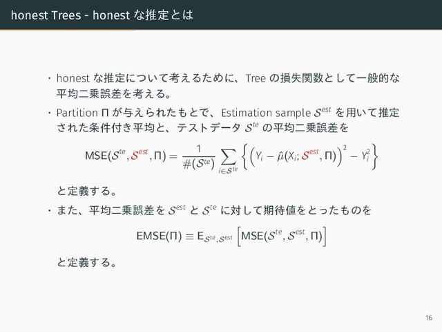 honest Trees - honest な推定とは
• honest な推定について考えるために、Tree の損失関数として一般的な
平均二乗誤差を考える。
• Partition Π が与えられたもとで、Estimation sample Sest を用いて推定
された条件付き平均と、テストデータ Ste の平均二乗誤差を
MSE(Ste
, Sest
, Π) =
1
#(Ste)
i∈Ste
Yi − ˆ
µ(Xi; Sest
, Π)
2
− Y2
i
と定義する。
• また、平均二乗誤差を Sest と Ste に対して期待値をとったものを
EMSE(Π) ≡ ESte,Sest MSE(Ste
, Sest
, Π)
と定義する。
16

