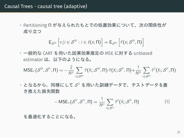 Causal Trees - causal tree (adaptive)
• Partitioning Π が与えられたもとでの処置効果について、次の関係性が
成り立つ
ESte τi|i ∈ Ste
: i ∈ ℓ(x; Π) = ESte ˆ
τ(x; Ste
, Π)
• 一般的な CART を用いた因果効果推定の MSE に対する unbiased
estimator は、以下のようになる。
MSEτ
(Ste
, Str
, Π) = −
2
Ntr
i∈Ste
ˆ
τ(Xi; Ste
, Π)·ˆ
τ(Xi; Str
, Π)+
1
Ntr
i∈Ste
ˆ
τ2
(Xi; Str
, Π)
• となるから、同様にして Str を用いた訓練データで、テストデータを置
き換えた損失関数
− MSEτ
(Str
, Str
, Π) =
1
Ntr
i∈Str
ˆ
τ2
(Xi; Str
, Π) (1)
を最適化することになる。
22
