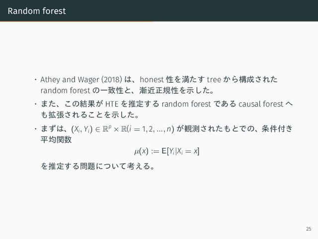 Random forest
• Athey and Wager (2018) は、honest 性を満たす tree から構成された
random forest の一致性と、漸近正規性を示した。
• また、この結果が HTE を推定する random forest である causal forest へ
も拡張されることを示した。
• まずは、(Xi, Yi) ∈ Rp
× R(i = 1, 2, ..., n) が観測されたもとでの、条件付き
平均関数
µ(x) := E[Yi|Xi = x]
を推定する問題について考える。
25
