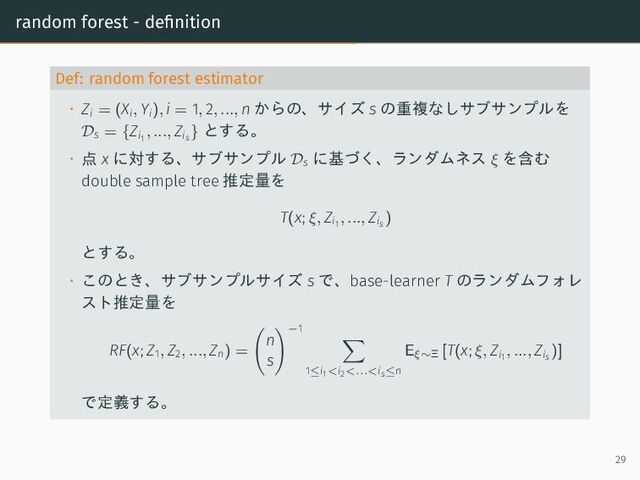 random forest - definition
Def: random forest estimator
• Zi = (Xi, Yi), i = 1, 2, ..., n からの、サイズ s の重複なしサブサンプルを
Ds = {Zi1
, ..., Zis
} とする。
• 点 x に対する、サブサンプル Ds
に基づく、ランダムネス ξ を含む
double sample tree 推定量を
T(x; ξ, Zi1
, ..., Zis
)
とする。
• このとき、サブサンプルサイズ s で、base-learner T のランダムフォレ
スト推定量を
RF(x; Z1, Z2, ..., Zn) =
n
s
−1
1≤i1