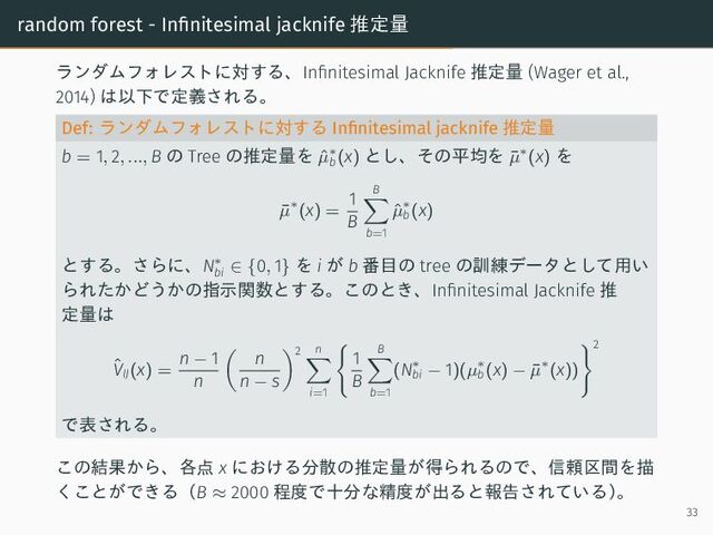random forest - Infinitesimal jacknife 推定量
ランダムフォレストに対する、Infinitesimal Jacknife 推定量 (Wager et al.,
2014) は以下で定義される。
Def: ランダムフォレストに対する Infinitesimal jacknife 推定量
b = 1, 2, ..., B の Tree の推定量を ˆ
µ∗
b (x) とし、その平均を ¯
µ∗(x) を
¯
µ∗(x) =
1
B
B
b=1
ˆ
µ∗
b (x)
とする。さらに、N∗
bi ∈ {0, 1} を i が b 番目の tree の訓練データとして用い
られたかどうかの指示関数とする。このとき、Infinitesimal Jacknife 推
定量は
ˆ
VIJ(x) =
n − 1
n
n
n − s
2 n
i=1
1
B
B
b=1
(N∗
bi − 1)(µ∗
b (x) − ¯
µ∗(x))
2
で表される。
この結果から、各点 x における分散の推定量が得られるので、信頼区間を描
くことができる（B ≈ 2000 程度で十分な精度が出ると報告されている）
。
33

