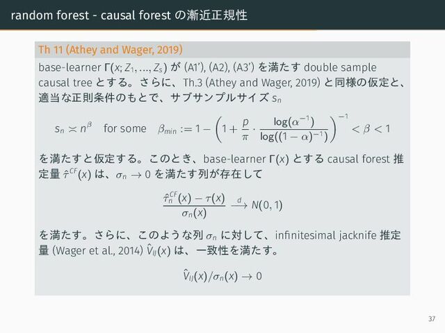random forest - causal forest の漸近正規性
Th 11 (Athey and Wager, 2019)
base-learner Γ(x; Z1, ..., Zs) が (A1’), (A2), (A3’) を満たす double sample
causal tree とする。さらに、Th.3 (Athey and Wager, 2019) と同様の仮定と、
適当な正則条件のもとで、サブサンプルサイズ sn
sn
nβ for some βmin := 1 − 1 +
p
π
·
log(α−1
)
log((1 − α)−1)
−1
< β < 1
を満たすと仮定する。このとき、base-learner Γ(x) とする causal forest 推
定量 ˆ
τCF
(x) は、σn → 0 を満たす列が存在して
ˆ
τCF
n (x) − τ(x)
σn(x)
d
−→ N(0, 1)
を満たす。さらに、このような列 σn
に対して、infinitesimal jacknife 推定
量 (Wager et al., 2014) ˆ
VIJ(x) は、一致性を満たす。
ˆ
VIJ(x)/σn(x) → 0
37
