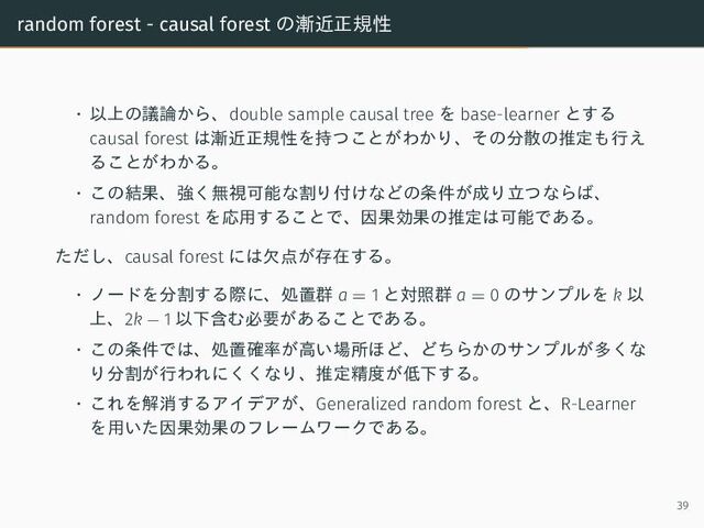random forest - causal forest の漸近正規性
• 以上の議論から、double sample causal tree を base-learner とする
causal forest は漸近正規性を持つことがわかり、その分散の推定も行え
ることがわかる。
• この結果、強く無視可能な割り付けなどの条件が成り立つならば、
random forest を応用することで、因果効果の推定は可能である。
ただし、causal forest には欠点が存在する。
• ノードを分割する際に、処置群 a = 1 と対照群 a = 0 のサンプルを k 以
上、2k − 1 以下含む必要があることである。
• この条件では、処置確率が高い場所ほど、どちらかのサンプルが多くな
り分割が行われにくくなり、推定精度が低下する。
• これを解消するアイデアが、Generalized random forest と、R-Learner
を用いた因果効果のフレームワークである。
39
