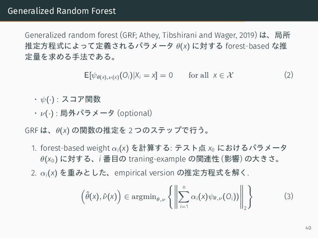 Generalized Random Forest
Generalized random forest (GRF; Athey, Tibshirani and Wager, 2019) は、局所
推定方程式によって定義されるパラメータ θ(x) に対する forest-based な推
定量を求める手法である。
E[ψθ(x),ν(x)
(Oi)|Xi = x] = 0 for all x ∈ X (2)
• ψ(·) : スコア関数
• ν(·) : 局外パラメータ (optional)
GRF は、θ(x) の関数の推定を 2 つのステップで行う。
1. forest-based weight αi(x) を計算する: テスト点 x0
におけるパラメータ
θ(x0) に対する、i 番目の traning-example の関連性 (影響) の大きさ。
2. αi(x) を重みとした、empirical version の推定方程式を解く.
ˆ
θ(x), ˆ
ν(x) ∈ argmin
θ,ν
n
i=1
αi(x)ψθ,ν
(Oi))
2
(3)
40
