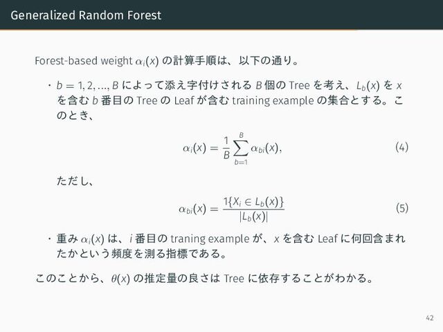 Generalized Random Forest
Forest-based weight αi(x) の計算手順は、以下の通り。
• b = 1, 2, ..., B によって添え字付けされる B 個の Tree を考え、Lb(x) を x
を含む b 番目の Tree の Leaf が含む training example の集合とする。こ
のとき、
αi(x) =
1
B
B
b=1
αbi(x), (4)
ただし、
αbi(x) =
1{Xi ∈ Lb(x)}
|Lb(x)|
(5)
• 重み αi(x) は、i 番目の traning example が、x を含む Leaf に何回含まれ
たかという頻度を測る指標である。
このことから、θ(x) の推定量の良さは Tree に依存することがわかる。
42
