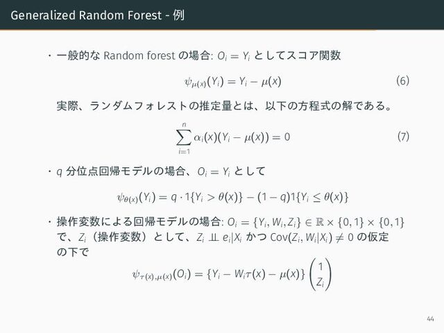 Generalized Random Forest - 例
• 一般的な Random forest の場合: Oi = Yi
としてスコア関数
ψµ(x)
(Yi) = Yi − µ(x) (6)
実際、ランダムフォレストの推定量とは、以下の方程式の解である。
n
i=1
αi(x)(Yi − µ(x)) = 0 (7)
• q 分位点回帰モデルの場合、Oi = Yi
として
ψθ(x)
(Yi) = q · 1{Yi > θ(x)} − (1 − q)1{Yi ≤ θ(x)}
• 操作変数による回帰モデルの場合: Oi = {Yi, Wi, Zi} ∈ R × {0, 1} × {0, 1}
で、Zi
（操作変数）として、Zi ⊥
⊥ ei|Xi
かつ Cov(Zi, Wi|Xi) = 0 の仮定
の下で
ψτ(x),µ(x)
(Oi) = {Yi − Wiτ(x) − µ(x)}
1
Zi
44

