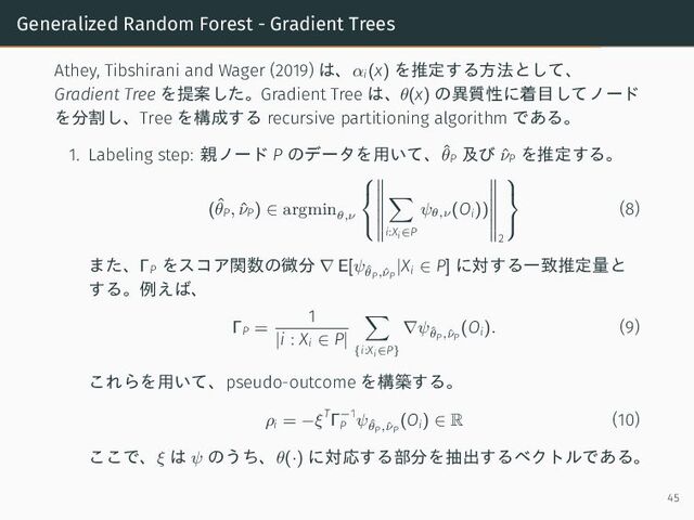 Generalized Random Forest - Gradient Trees
Athey, Tibshirani and Wager (2019) は、αi(x) を推定する方法として、
Gradient Tree を提案した。Gradient Tree は、θ(x) の異質性に着目してノード
を分割し、Tree を構成する recursive partitioning algorithm である。
1. Labeling step: 親ノード P のデータを用いて、ˆ
θP
及び ˆ
νP
を推定する。
(ˆ
θP, ˆ
νP) ∈ argmin
θ,ν



i:Xi∈P
ψθ,ν
(Oi))
2



(8)
また、ΓP
をスコア関数の微分 ∇ E[ψˆ
θP,ˆ
νP
|Xi ∈ P] に対する一致推定量と
する。例えば、
ΓP =
1
|i : Xi ∈ P|
{i:Xi∈P}
∇ψˆ
θP,ˆ
νP
(Oi). (9)
これらを用いて、pseudo-outcome を構築する。
ρi = −ξT
Γ−1
P ψˆ
θP,ˆ
νP
(Oi) ∈ R (10)
ここで、ξ は ψ のうち、θ(·) に対応する部分を抽出するベクトルである。
45
