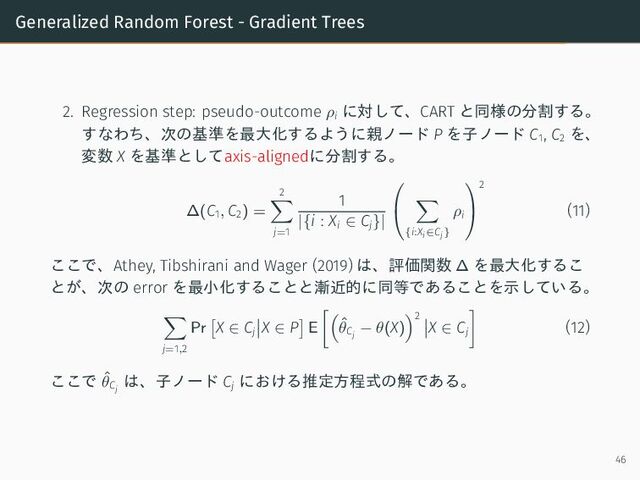 Generalized Random Forest - Gradient Trees
2. Regression step: pseudo-outcome ρi
に対して、CART と同様の分割する。
すなわち、次の基準を最大化するように親ノード P を子ノード C1
, C2
を、
変数 X を基準としてaxis-alignedに分割する。
∆(C1, C2) =
2
j=1
1
|{i : Xi ∈ Cj}|


{i:Xi∈Cj}
ρi


2
(11)
ここで、Athey, Tibshirani and Wager (2019) は、評価関数 ∆ を最大化するこ
とが、次の error を最小化することと漸近的に同等であることを示している。
j=1,2
Pr X ∈ Cj
X ∈ P E ˆ
θCj
− θ(X)
2
X ∈ Cj
(12)
ここで ˆ
θCj
は、子ノード Cj
における推定方程式の解である。
46
