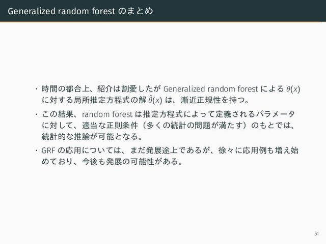 Generalized random forest のまとめ
• 時間の都合上、紹介は割愛したが Generalized random forest による θ(x)
に対する局所推定方程式の解 ˆ
θ(x) は、漸近正規性を持つ。
• この結果、random forest は推定方程式によって定義されるパラメータ
に対して、適当な正則条件（多くの統計の問題が満たす）のもとでは、
統計的な推論が可能となる。
• GRF の応用については、まだ発展途上であるが、徐々に応用例も増え始
めており、今後も発展の可能性がある。
51
