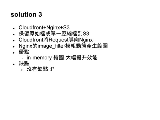 solution 3
●
Cloudfront+Nginx+S3
● 保留原始檔或單一壓縮檔到S3
●
Cloudfront將Request導向Nginx
●
Nginx的image_filter模組動態產生縮圖
● 優點
○
in-memory 縮圖 大幅提升效能
● 缺點
○ 沒有缺點 :P
