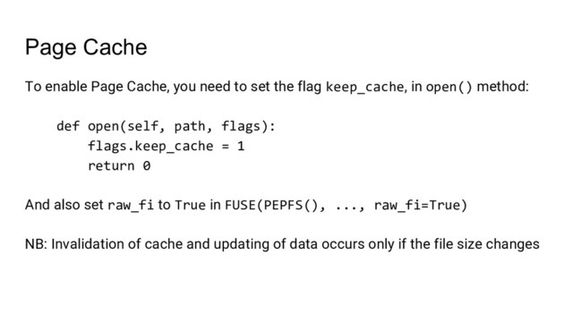 Page Cache
To enable Page Cache, you need to set the flag keep_cache, in open() method:
def open(self, path, flags):
flags.keep_cache = 1
return 0
And also set raw_fi to True in FUSE(PEPFS(), ..., raw_fi=True)
NB: Invalidation of cache and updating of data occurs only if the file size changes
