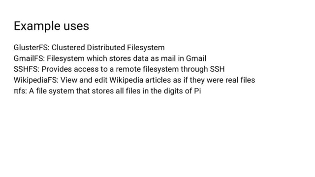 Example uses
GlusterFS: Clustered Distributed Filesystem
GmailFS: Filesystem which stores data as mail in Gmail
SSHFS: Provides access to a remote filesystem through SSH
WikipediaFS: View and edit Wikipedia articles as if they were real files
πfs: A file system that stores all files in the digits of Pi
