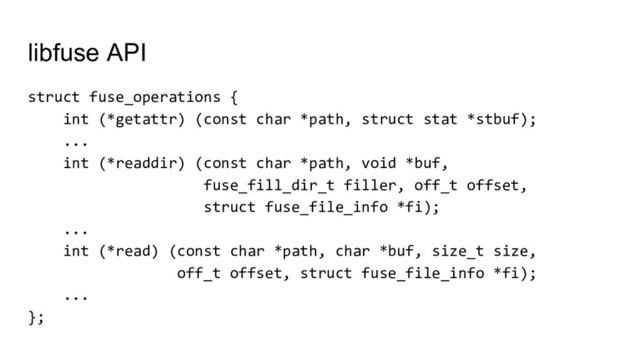 struct fuse_operations {
int (*getattr) (const char *path, struct stat *stbuf);
...
int (*readdir) (const char *path, void *buf,
fuse_fill_dir_t filler, off_t offset,
struct fuse_file_info *fi);
...
int (*read) (const char *path, char *buf, size_t size,
off_t offset, struct fuse_file_info *fi);
...
};
libfuse API
