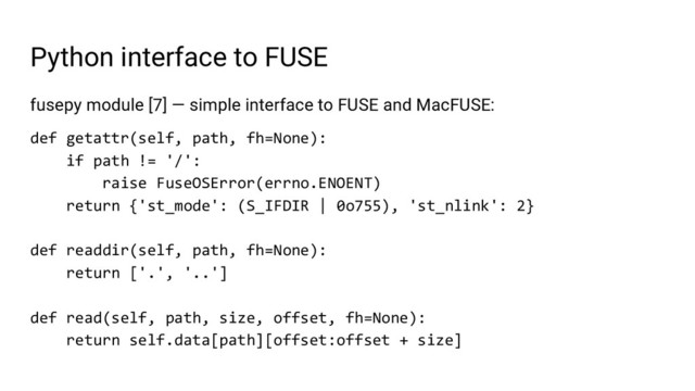 Python interface to FUSE
fusepy module [7] — simple interface to FUSE and MacFUSE:
def getattr(self, path, fh=None):
if path != '/':
raise FuseOSError(errno.ENOENT)
return {'st_mode': (S_IFDIR | 0o755), 'st_nlink': 2}
def readdir(self, path, fh=None):
return ['.', '..']
def read(self, path, size, offset, fh=None):
return self.data[path][offset:offset + size]

