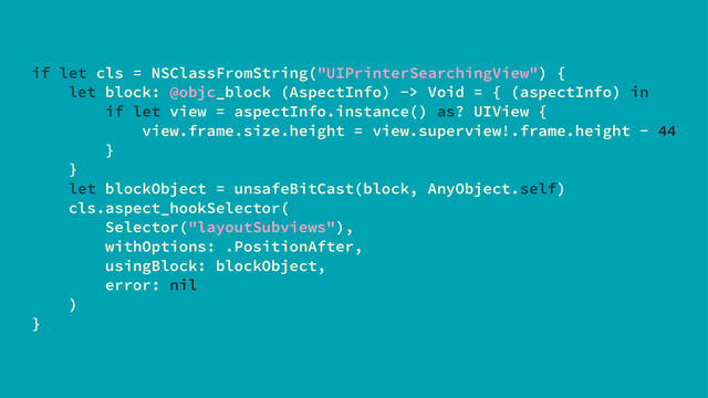 if let cls = NSClassFromString("UIPrinterSearchingView") {
let block: @objc_block (AspectInfo) -> Void = { (aspectInfo) in
if let view = aspectInfo.instance() as? UIView {
view.frame.size.height = view.superview!.frame.height - 44
}
}
let blockObject = unsafeBitCast(block, AnyObject.self)
cls.aspect_hookSelector(
Selector("layoutSubviews"),
withOptions: .PositionAfter,
usingBlock: blockObject,
error: nil
)
}
