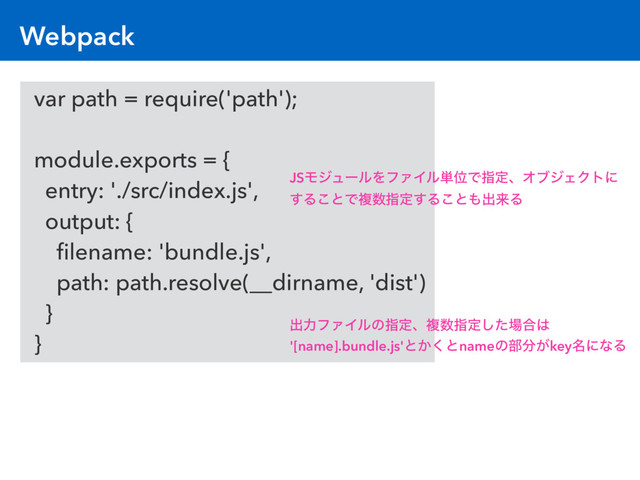 var path = require('path');
module.exports = {
entry: './src/index.js',
output: {
ﬁlename: 'bundle.js',
path: path.resolve(__dirname, 'dist')
}
}
Webpack
JSϞδϡʔϧΛϑΝΠϧ୯ҐͰࢦఆɺΦϒδΣΫτʹ
͢Δ͜ͱͰෳ਺ࢦఆ͢Δ͜ͱ΋ग़དྷΔ
ग़ྗϑΝΠϧͷࢦఆɺෳ਺ࢦఆͨ͠৔߹͸
'[name].bundle.js'ͱ͔͘ͱnameͷ෦෼͕key໊ʹͳΔ
