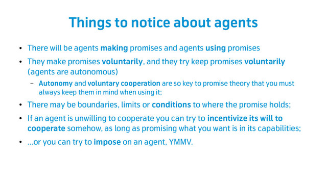 Things to notice about agents
●
There will be agents making promises and agents using promises
●
They make promises voluntarily, and they try keep promises voluntarily
(agents are autonomous)
– Autonomy and voluntary cooperation are so key to promise theory that you must
always keep them in mind when using it;
●
There may be boundaries, limits or conditions to where the promise holds;
●
If an agent is unwilling to cooperate you can try to incentivize its will to
cooperate somehow, as long as promising what you want is in its capabilities;
●
...or you can try to impose on an agent, YMMV.
