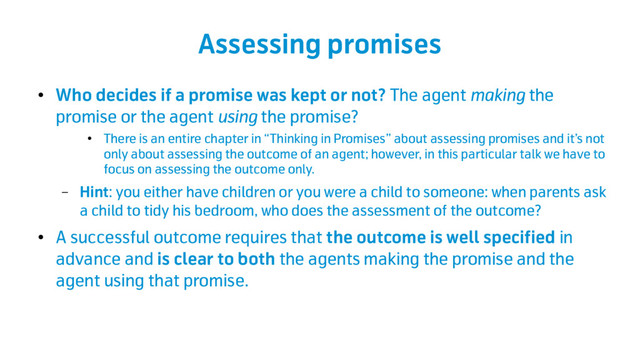 Assessing promises
●
Who decides if a promise was kept or not? The agent making the
promise or the agent using the promise?
●
There is an entire chapter in “Thinking in Promises” about assessing promises and it’s not
only about assessing the outcome of an agent; however, in this particular talk we have to
focus on assessing the outcome only.
– Hint: you either have children or you were a child to someone: when parents ask
a child to tidy his bedroom, who does the assessment of the outcome?
●
A successful outcome requires that the outcome is well specified in
advance and is clear to both the agents making the promise and the
agent using that promise.
