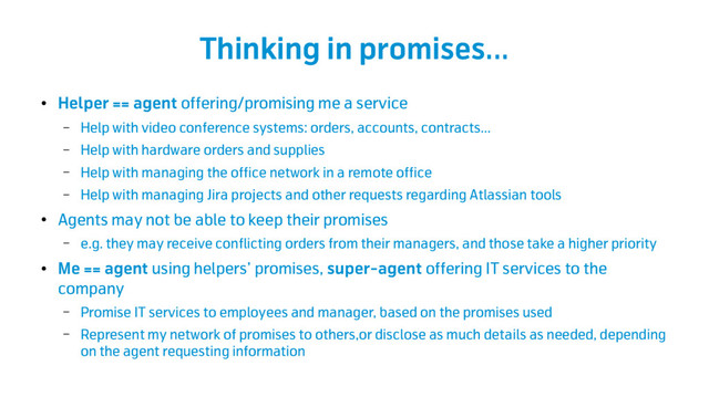 Thinking in promises...
●
Helper == agent offering/promising me a service
– Help with video conference systems: orders, accounts, contracts…
– Help with hardware orders and supplies
– Help with managing the office network in a remote office
– Help with managing Jira projects and other requests regarding Atlassian tools
●
Agents may not be able to keep their promises
– e.g. they may receive conflicting orders from their managers, and those take a higher priority
●
Me == agent using helpers’ promises, super-agent offering IT services to the
company
– Promise IT services to employees and manager, based on the promises used
– Represent my network of promises to others,or disclose as much details as needed, depending
on the agent requesting information
