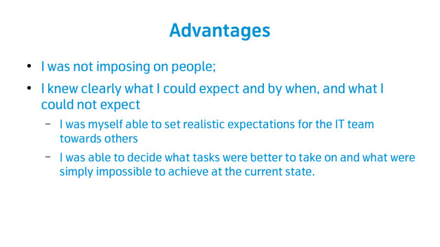 Advantages
●
I was not imposing on people;
●
I knew clearly what I could expect and by when, and what I
could not expect
– I was myself able to set realistic expectations for the IT team
towards others
– I was able to decide what tasks were better to take on and what were
simply impossible to achieve at the current state.
