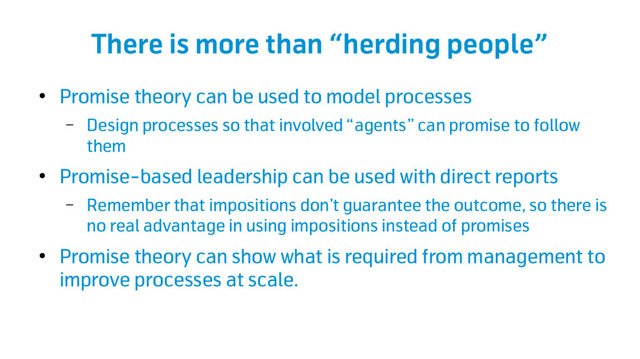 There is more than “herding people”
●
Promise theory can be used to model processes
– Design processes so that involved “agents” can promise to follow
them
●
Promise-based leadership can be used with direct reports
– Remember that impositions don’t guarantee the outcome, so there is
no real advantage in using impositions instead of promises
●
Promise theory can show what is required from management to
improve processes at scale.
